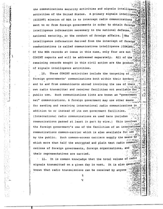 the communications security activities and signals intelligen~e;~(~ 
activities of the United States. A primary signals intell~g~~~~A~. 
(S~GINT) mission of NSA is to intercept radio communications' t~ ~~~ 
sent to or from foreign governments in order to obtain foreign ~q ~;..~ 
in telligence information necessary to the national defense, -~'.~.~-:.:.;:.:. 
national secur ity, or the conduct of foreign affairs. Th~·.:!:'fl!f~~:~ 
intelligence information derived from the intercept of fore1.gn·'''' :J>01 
communications is called communications intelligence .(COMINT):~~! ~~~ 
Of the NSA records at issue in this case, only four are not ~~~~~~ .~~ 
remaining records sought in this civil action are the product (~,~.~ 
of signals intelligence activities. 
".i.;:~~~ ~l~ 
. '~~"I.;7v:~.~ -l'~~ 
, ':':":'J~-:,--:~:~ 
· '::::~"::!;~f~~ :;:H 
'.;:~~~~.4:l~~"~ 
·-t·~····~ 
....: ...-..~ .. '.,;..', 
"'.. : .::.~.:"':..:!': .':~,,:; 
. .. .~~~:..::::. '~':'.~:'. 
......... ..~"! 
All of the '':;:-;~2 -:~: 
. ,...;. :~·~·jk;)· .~:.~~ 
.;. "1~~ L,.... .01' 
". :.:"::':'::~~;'.;-; ;...:".;; 
";.~~./.~!:ff~.i:!il :;72. 
10. These COMINT activi ties include the. targeting of .~~:;~:~7t~I?:: 
:~:';: ...-..'~ ~ ~.l 
foreign governments' communications both within their borders. :--:?~ ~... :-:: 
,-~: .: .~: "'~:~ /':·:f,~. ~ J;: 
and to and from communicants abroad involving the use of their .: ~ ~:.:::-~ 
· . :::',,~..~.:~.i' .~~;~ 
own radio transmitter and receiver facilities not available for' '':{';: 
... ;,,:"f~;~,~i.._:~.; r ....: 
public use. Such communications links are known as agovernme'nt.-: ~1~ 
~ ::;;;'..:.~::';,': 
net" communications. A foreign government may use other means .~ 
..., ,.-::..:..;.:~ ... 
for sending and receiving international radio communicatio~~••.!~.:~.;r_ 
addition to or instead of its own government facilities. ···'··~·~>~~r·· 
(International radio communications as used here includes ':"<:';:1,' ,:: 
communications passed at least in part by wire.) This i~~~~~~~:;1:2: 
the foreign government's use of the facilities of an international ~~ 
communications common-carrier which is also available fo~'~;~~'~;':~{?HI~ 
their representatives are carried. 
5 
11. 
signals transmitted on a given day is vast. 
. ;::.':':i:; ;'~'7:. .",'"' 
by the public. such common-access carriers supply the means by"~:;·.:;'71 
which more than half the encrypted. and plain text radio ~~~mt;!:l .~. 
ca tions of foreign governments, foreign organiza tions, and:" :~~t~~~l· ~l 
.. ...... ~~;.:...:. ,.' :i;tc :t~~~1~~ :} 
'.-" .•..•~'.:",~~:'~•.~.'. ....;,~fo 
It is common knowledge that the total volume of radio 'l~~ 
..... : ..": .';'~.~: ·J.;~I ].",~ 
It is also gen~r~UX .;.;.'~~ 
· ..': :; ~~~;.~~! ./~ 
known that radio transmissions can be received by anyone". :'~~:::-~:r,{..~ :.~~ 
':.~~~.~ 
• '. : :r".. ~ -.,;ftr '.:' :·~·~:;;~f;~i~~ /~:~£.' 
.: ·:·~.:?~t.~~~ ~.. ;... ... ~.:..  . .:~~~. :~ ". ' 
COMIN~ reports and will be addressed separ~tely. 
.. " .... . -. .~' 
j. 
:~ 
I' 
"II 
I: 
"I' 
i, 
Ii 
i: 
il ,; 
i' 
I! 
' I!,I! 
.,:'r 
.. 
,-:::' . ;:. 
", f;. ... : ", 
'. " ~ 
, r ' 
L 
. .. ~ 
.::,;.:<:'~. 
".' .,:.r. 
.. " . 
-. i 
..... 
'." ". 
.. 
'" . 
, 
: roo. 
~: 
.: "': .. 
:. ' 
". ' 
,. 
~... - .-. 
" 
I 
 
