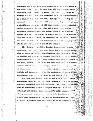 . -: .'!" 
communications is generally known. 
li! 13. The continued efficacy of NSA' s vi tal ~ntell~g~~C~,;·./:t$3:'~i~{ 
that "government would be expected to take immediate steps to '~)"',7: ',''';~ 
6 
.:~'.::: :.".".:- .~ .!. 
defeat that capability. This can be accomplished in a number. iJ;~~':':d 
. .,.~·.i~~Y~~~.: ;7~· 
of ways. A foreign government might shift to communications .:·:·;rr· .:;.: 
: ..:. <:~:(l~~:~~: "~: 
.~i;,~~ .~ 
".. " -~...~.....'1 '1 ~., .<S;,~~~·~ 
.', .!.'.~ 
is a prima~y mission of the NSA. 
with any reasonable amount of personnel and equipment. 
1. 
I' 
I~ 
i; 
r: 
'I 
I 
i 
III 
".1 
II 
,II. 
t, 
tti ... 
f~' ~:"~.'. 
~ .. ,:.; .' 
:::r::;:: :::e~ro:::S :e::~v:::te::::m::: ::nt::t::::k:t 
P:::: 
o'~:d '.~ f'~"'~'~~L~':"•:..•..... :..,•.••.:..•.;...•.•...•..~.:.•.•;.•.~.:.•. 
so, too, a s ~t nown to .....f1 :~* "':. 
foreign offici.'s that such .interception of radio communica.~~.~.~;J"t~ .I.;.,. ;.: :.··.'J..::.;-.· •• 
Foreign officials may be ':'.;: ~H~., :fi~ _ 
expected to know, ~lso, that NSA cannot possibly intercept eV~~:~f';,:; &'~ ':. 
~. ". ~~ ~:f: .:- ." 
a significant percentage of all such communications, espeCiaIIY.·~·:~:~ 
taking account of the fact that NSA's activities involve: .:<~:~~~.::~; :~ 
worldwide communications, not solely those having a United .'.:::;)). ,j~ 
States terminal. The number is simply too vast to be handled" ;;S :'~j! 
." "_:.f. ~.. ~~.;:~ ~',~~ 
Moreover~ :'::~ 
...... ; .a:.; .....':', ~ ...:: ~:i: 
the cost and effort of such interception would be disproportiori~1:~~ 
ate _t:2~he ,:::::~i::n:: :::~: ::r:::nr:::::::gence. target~~.,~~ i 
presumably know well' -- NSA must focus its interception ac·tivi-.;,~~ .,:,-::~ 
. -' '. - ...': :-. ;...",~-I·~;;~' ;~;~ 
.ties on those particular communications lines,- channels, links '.J~' .;~1 
. .' '::'.~~ .j:.i. ...·4,:; 
or systems which yield the highest proportion of useful foreigri··:~ ~·:~t 
. '-. '.;..~' :.~:~, -...,~~ 
intelligence information. What foreign government official~}:.;~.:.;-=:t~ 
not know, however, is which of the vast numbe~ of radio commun.~:~·I"(:: 
cations NSA attempts to intercept, which are intercepted, and, ',' 
I~ .. ~,.':". : ~.: I! of those that are intercepted, which yield. to NSA procesSing.:-, <~.::. ) 
.1 methods and techniques. It is the protection of this critical ,.~: .:';':•• 
I: ..':. ~~~:! .~:.;~ 
;,[r "information that is at the heart of the instant ~ase•. ,·:,:.);;~t~::i1 
j 
activities requires that the lines, channels, links and systems -; ~'i':'; 
II actually monitored remain ~~iden·tified.jf a foreign gO~:~'~i;~i~ij 
1 obtains suffic"fe'nt reason to suspect that NSA is able to' <~'.t~~i§: :~~ 
intercept and process that government's radio communications,' '.::~~•. ~.: 
'.~. :.:: ' ..~ .:... 
." . .~.';-'" 
'. ". 
;.'.J.'.: 
.:.".::'-; 
:.~ .. 
." ". 
'. ":".1 
· .- .:.... 
...... 
pO:. 
,-'I 
", -. 
.-.' 
··........ 
~ .' . 
.. ·.1 
-.. 
.~. "..-. 
.,,: 
'. 
" ...... ~ 
·. .' ~ 
=.'-- 
.' 
...~: 
" .~. 
.....: 
. , 
I 
 