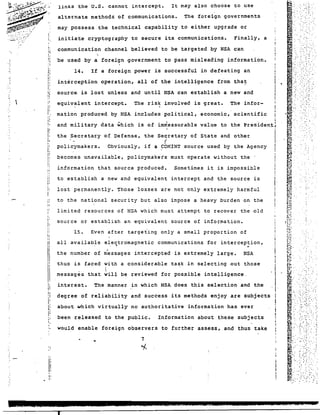 links the U.S. cannot intercept. It may also choose to use 
alternate methods of communications. The foreign governments 
may possess the technical capability to either upgrade or 
cryptography to secure its communications. Finally, a 
communication channel believed to be targeted by NSA can 
'be used by a foreign government to pass misleading information. 
14. If a foreign power is successful in defeating an 
interception operation, all of the intelligence from tha~ 
source is lost unless and until NSA can establish a new and 
equivalent intercept. The risk involved is great. The infor-initiate 
mation produced by NSA includes political, economic, scientific 
and military data which is of im~easurable value to the Presiden~ 
I 
the Secretary of Defense, the Secretary of State and other 
f 
policymakers. Obviously, if a ~OMINT source used by the Agency 
becomes unavailable, policymakets must operate without the . 
information that source produced. Sometimes it is impossible 
to establish a new and equivalent intercept and the source is 
lost permanently. Those losses are not only extremely harmful 
to the national security but also impose a heavy burden on the 
limited resources of NSA which must attempt to recover the old 
source or establish an equivalent source of information. 
15. Even after targeting only a small proportion of 
, . . 
all available electromagnetic communications for interception, 
the number of n~ssages intercepted is extremely large. NSA 
thus is faced with a considerable task in selecting out those 
interest. The manner in which NSA does this selection and the 
~:. 
~ . I Tori 
.;: : -". ," 
., .', 
.." 
..... :: . 
I,. 
IiI! 
about which virtually no authoritative information has ever 
been released to the pUblic. Information about these subjects 
would enable foreign observers to further assess, and thus take 
7 
"/-. 
 
messages that will be reviewed for pos~ible intelligence. 
degree of reliability and success its methods enjoy are SUbjects 
'. !; 
!. 
!i 
!: , ,; 
~ I :i 
;. '. r 
'. !"~ 
; t ; i: p 
I! 
o· 
I: 
t , 
"~ 
! 
 i~ 
;, 
j: 
I'. 
: r: 
I. 
i,.! 
"I, 
t • I: 
I,.' r : I: 
!: 
i: 
"I' 
i, r : 
",. 
"r: 
! 
I, 
I' 
I! 
"': 
i, 
:t 
II 
Ii 
" I 
I 
I' n 
II 
~ I 
P 
l: 
Ii ;, 
I 
i, 
_jESSiE] j£ 2 ELI, £ 2212",122£ .ZWUUU.C2 JSJ ; ttJSi 52iU.ibU &I.e • , 
 