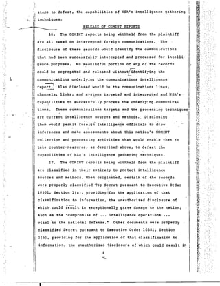 steps to defeat, the capabilities of NSA's intelligence gathering 
~ ~ 
!; 
;j techniques. .I:' 
.~~ 
16. The 
are all based on intercepted foreign communications. The 
disclosure of these records would identify the communications 
I that had been successfully intercepted and processed for intelli- I - II II 
gence purposes. No meaningful portion of any of the records 
could be segregated and released Without~entifYing the 
communications underlying the communications intelligence 
repo~~~j Also disclosed would be the communications lines, 
them would' permit foreign intelligen~e officials to draw 
inferences and make assessments about this nation's COMINT 
collection and processing activities that would enable them to 
take counter-measures, as described above, to defeat the 
~ 
~, 
~ .. 
~1~ ~. 
~~' ,- : 0 •• 
~i~· li~ , 
" 
",~ 
~' 
B: 
p' 
I~: , : 
.. 
;; .' ' 
....: . s: 
I<lit f " ~,:: . 
,~ ~: 
f# : 
~, : 
~};~::..' .. '(I~ 
.. I~~ 
t:~, 
~...~ 
r.i . 
lor, J, 
r~ 
~~ 
..... 
~¥: .. I~~~. 
C,r,of. 
. ;:;.:~ 
•• :0' 
i~ 
~~ 
f·":' 
~}1' 
r·' ;r~ 
r~ 
,~, 
~ 
klY.' - 
~ u;~· 
r:.{ 
,-' 
~: . 
~~- 
I!> ' 
~.,t 
~;;: ~1. 
~~~. , I?: ~~' 
.~~ 
~ 
" ~"- 
-'!.- 
~~ . 
~~~: . 
tiiiJ : 
~., 
.",.. 
f~~', , : ~1; " " 
ffi' " : 
L' 
~~ 
1', pI. .. IIi:"J w,' }~ .. 
~- .. 
;..J. 
1}~': 
~, 
" ~: 
f.'~ 
r.- ~ 
I6', 
RELEASE OF COMINT REPORTS 
COMINT reports being withheld from the plaintiff 
channels, links, and sys~ems targeted and intercepted and NSA's -I 
capa~ilities to successfully process the underlying communica- I 
tions. These communications targets and the processing techniques! 
are, current intelligence sources and methods. __ Disclosing . . " 
capabilities of NSA's intelligence gathering techniques. 
17. The COMINT reports being withheld from the plaintiff 
sources and methods. When originated, certain of the recosds 
were properly classified Top Secret pursuant to Executive Order 
, 
10501, Section lea), providing Ifor the application of that 
classification to information, the unauthorized disclosure of 
which could res~lt in exceptionally grave damage to the nation, 
such as ,the ·compromise of ••• intelligence operations ••• 
vi tal 'to the national defense.· Other documents were properly 
classified Secret pursuant to Executive Order 10501, Section 
II 
11 
/I 
11 
1! r 
11 
l! 
III 
I 
l(b), providing for the application of that classification to 
, information, the unauthorized 1isclosure of which could result in 
'I 
I 
 