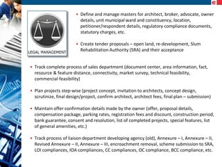 • Define and manage masters for architect, broker, advocate, owner
details, unit municipal ward and constituency, location,
petitioner/respondent details, regulatory compliance documents,
statutory charges, etc.
• Create tender proposals – open land, re-development, Slum
Rehabilitation Authority (SRA) and their acceptance
• Track complete process of sales department (document center, area information, fact,
resource & feature distance, connectivity, market survey, technical feasibility,
commercial feasibility)
• Plan projects step-wise (project concept, invitation to architects, concept design,
scrutinize, final design/project, confirm architect, architect fees, final plan – submission)
• Maintain offer confirmation details made by the owner (offer, proposal details,
compensation package, parking rates, registration fees and discount, construction period,
bank guarantee, consent and resolution, list of completed projects, special features, list
of general amenities, etc.)
• Track process of liaison department developing agency (old), Annexure – I, Annexure – II,
Revised Annexure – II, Annexure – III, encroachment removal, scheme submission to SRA,
LOI compliances, IOA compliances, CC compliances, OC compliance, BCC compliance, etc.

 