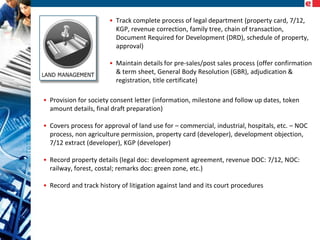 • Track complete process of legal department (property card, 7/12,
KGP, revenue correction, family tree, chain of transaction,
Document Required for Development (DRD), schedule of property,
approval)
• Maintain details for pre-sales/post sales process (offer confirmation
& term sheet, General Body Resolution (GBR), adjudication &
registration, title certificate)
• Provision for society consent letter (information, milestone and follow up dates, token
amount details, final draft preparation)
• Covers process for approval of land use for – commercial, industrial, hospitals, etc. – NOC
process, non agriculture permission, property card (developer), development objection,
7/12 extract (developer), KGP (developer)
• Record property details (legal doc: development agreement, revenue DOC: 7/12, NOC:
railway, forest, costal; remarks doc: green zone, etc.)
• Record and track history of litigation against land and its court procedures

 