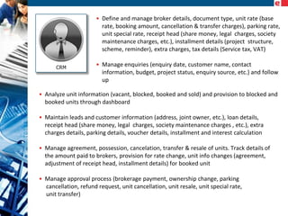 • Define and manage broker details, document type, unit rate (base
rate, booking amount, cancellation & transfer charges), parking rate,
unit special rate, receipt head (share money, legal charges, society
maintenance charges, etc.), installment details (project structure,
scheme, reminder), extra charges, tax details (Service tax, VAT)
• Manage enquiries (enquiry date, customer name, contact
information, budget, project status, enquiry source, etc.) and follow
up
• Analyze unit information (vacant, blocked, booked and sold) and provision to blocked and
booked units through dashboard
• Maintain leads and customer information (address, joint owner, etc.), loan details,
receipt head (share money, legal charges, society maintenance charges , etc.), extra
charges details, parking details, voucher details, installment and interest calculation
• Manage agreement, possession, cancelation, transfer & resale of units. Track details of
the amount paid to brokers, provision for rate change, unit info changes (agreement,
adjustment of receipt head, installment details) for booked unit
• Manage approval process (brokerage payment, ownership change, parking
cancellation, refund request, unit cancellation, unit resale, unit special rate,
unit transfer)

 