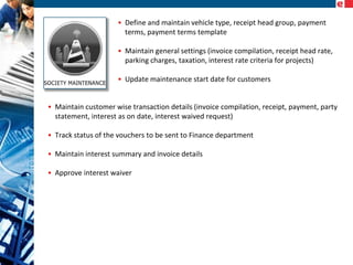 • Define and maintain vehicle type, receipt head group, payment
terms, payment terms template
• Maintain general settings (invoice compilation, receipt head rate,
parking charges, taxation, interest rate criteria for projects)
• Update maintenance start date for customers
• Maintain customer wise transaction details (invoice compilation, receipt, payment, party
statement, interest as on date, interest waived request)
• Track status of the vouchers to be sent to Finance department
• Maintain interest summary and invoice details
• Approve interest waiver

 