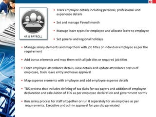 • Track employee details including personal, professional and
experience details
• Set and manage Payroll month
• Manage leave types for employee and allocate leave to employee
• Set general and regional holidays
• Manage salary elements and map them with job titles or individual employee as per the
requirement
• Add bonus elements and map them with all job tiles or required job titles
• Enter employee attendance details, view details and update attendance status of
employee, track leave entry and leave approval
• Map expense elements with employee and add employee expense details
• TDS process that includes defining of tax slabs for tax payers and addition of employee
declaration and calculation of TDS as per employee declaration and government norms
• Run salary process for staff altogether or run it separately for an employee as per
requirements. Executive and admin approval for pay slip generated

 