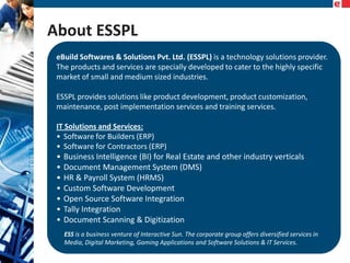 About ESSPL
eBuild Softwares & Solutions Pvt. Ltd. (ESSPL) is a technology solutions provider.
The products and services are specially developed to cater to the highly specific
market of small and medium sized industries.
ESSPL provides solutions like product development, product customization,
maintenance, post implementation services and training services.
IT Solutions and Services:
• Software for Builders (ERP)
• Software for Contractors (ERP)

•
•
•
•
•
•
•

Business Intelligence (BI) for Real Estate and other industry verticals
Document Management System (DMS)
HR & Payroll System (HRMS)
Custom Software Development
Open Source Software Integration
Tally Integration
Document Scanning & Digitization
ESS is a business venture of Interactive Sun. The corporate group offers diversified services in
Media, Digital Marketing, Gaming Applications and Software Solutions & IT Services.

 
