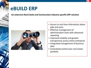 eBUILD ERP
An extensive Real Estate and Construction industry specific ERP solution

• Access to real time information about
jobs and costs
• Effective management of
administration costs with advanced
reporting
• Improved visibility and greater
transparency across entire enterprise
• Integrated management of business
data
• Centralized control over real estate
portfolio

 