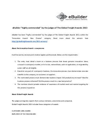 eBuilder "highly commended" by the judges of The Global Freight Awards 2013
eBuilder has been "highly commended" by the judges of The Global Freight Awards 2013, within the
"Innovation

Award-

New

Process"

category.

Read

more

about

the

winners

here

http://globalfreightawards.com/2013-winners/.

About the Innovation Award – new process

It will be won by visionary and creative logistics professionals. Below are the requirements:

1. The entry must detail a team or a business process that shows genuine innovation. Ideas,
unusual in a company’s market; or to its size, national base, scale or application; or originated by
junior staff are all eligible.
2. Based on any part of a company’s business, the innovative process must demonstrate concrete
benefits to the company, its customers or suppliers.
3. The nominated process must demonstrate business impact: Did productivity increase? Was the
business process enhanced? Did the process result in a new best practice?
4. The nominee should provide evidence of awareness of market need and market targeting for
the process in question.

About Global Freight Awards

The judges are logistics experts from various institutes, universities and companies.
Global Freight Awards 2013 includes these categories of awards:

CUSTOMER CARE AWARD
EMPLOYER OF THE YEAR AWARD

 