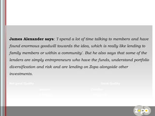 James Alexander says: 'I spend a lot of time talking to members and have
found enormous goodwill towards the idea, which is really like lending to

family members or within a community'. But he also says that some of the
lenders are simply entrepreneurs who have the funds, understand portfolio
diversification and risk and are lending on Zopa alongside other
investments.
Not good Quality

Good Quality
Jetsport

ChocBar

Fruittare

Doughnut
Low Price

Logo

 