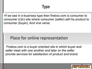 •If we see in e-business type then firebox.com is consumer to
consumer (c2c) site where consumer (seller) sell his product to
consumer (buyer), And vice versa.

Firebox.com is a buyer oriented site in which buyer and
seller meet with one another and later on the seller
provide services for satisfaction of product and brand.

Logo

 