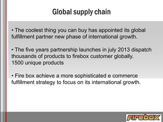 • The coolest thing you can buy has appointed its global
fulfillment partner new phase of international growth.

• The five years partnership launches in july 2013 dispatch
thousands of products to firebox customer globally.
1500 unique products
• Fire box achieve a more sophisticated e commerce
fulfillment strategy to focus on its international growth.

Logo

 