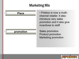 Marketing Mix
Place

promotion

• Firebox is now a multichannel retailer. It also
introduce very sales
promotion and it also give
incentives to staff.
Sales promotion
Product promotion
Marketing promotion

Logo

 