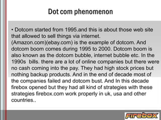 • Dotcom started from 1995.and this is about those web site
that allowed to sell things via internet.
(Amazon.com)(ebay.com) is the example of dotcom. And
dotcom boom comes during 1995 to 2000. Dotcom boom is
also known as the dotcom bubble, internet bubble etc. In the
1990s bills. there are a lot of online companies but there were
no cash coming into the pay. They had high stock prices but
nothing backup products. And in the end of decade most of
the companies failed and dotcom bust. And In this decade
firebox opened but they had all kind of strategies with these
strategies firebox.com work properly in uk, usa and other
countries..
Logo

 