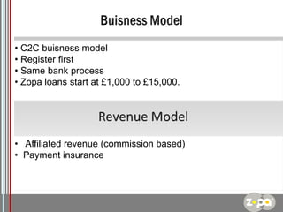 • C2C buisness model
• Register first
• Same bank process
• Zopa loans start at £1,000 to £15,000.

• Affiliated revenue (commission based)
• Payment insurance

Logo

 