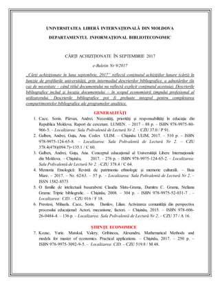 UNIVERSITATEA LIBERĂ INTERNAŢIONALĂ DIN MOLDOVA
DEPARTAMENTUL INFORMAŢIONAL BIBLIOTECONOMIC
CĂRŢI ACHIZIŢIONATE ÎN SEPTEMBRIE 2017
e-Buletin Nr 9/2017
„Cărţi achiziţionate în luna septembrie, 2017” reflectă conţinutul achiziţiilor lunare (cărţi) în
funcţie de profilurile universităţii, prin intermediul descrierilor bibliografice, a adnotărilor (în
caz de necesitate – când titlul documentului nu reflectă explicit conţinutul acestuia). Descrierile
bibliografice includ şi locaţia documentului – în scopul economisirii timpului profesional al
utilizatorului. Descrierile bibliografice pot fi preluate integral pentru completarea
compartimentelor bibliografice ale programelor analitice.
GENERALITĂŢI
1. Cace, Sorin. Pârvan, Andrei. Necesităţi, priorităţi şi responsabilităţi în educaţia din
Republica Moldova. Raport de cercetare. LUMEN. – 2017 – 88 p. – ISBN 978-9975-80-
966-5. – Localizarea: Sala Polivalentă de Lectură Nr 2. – CZU 37.0 / P 91.
2. Galben, Andrei, Guţu, Ana. Codex ULIM. – Chişinău: ULIM, 2017. – 510 p. – ISBN
978-9975-124-65-8. – Localizarea: Sala Polivalentă de Lectură Nr 2. – CZU
378.4(478)(094.7)=135.1 / C 60.
3. Galben, Andrei, Guţu, Ana. Conceptul educaţional al Universităţii Libere Internaţionale
din Moldova. – Chişinău, 2017. – 276 p. – ISBN 978-9975-124-65-2. – Localizarea:
Sala Polivalentă de Lectură Nr 2. –CZU 378.4 / C 64.
4. Memoria Etnologică: Revistă de patrimoniu ethnologic şi memorie culturală. – Baia
Mare. – 2017. – Nr. 62/63. – 57 p. – Localizarea: Sala Polivalentă de Lectură Nr 2. –
ISSN 1582-8573
5. O familie de intelectuali basarabeni: Claudia Slutu-Grama, Dumitru C. Grama, Steliana
Grama: Triptic bibliografic. – Chişinău, 2008. – 304 p. – ISBN 978-9975-52-031-7 . –
Localizarea: CID. – CZU 016 / F 18.
6. Preotesi, Mihaela. Cace, Sorin. Danilov, Lilian. Activizarea comunităţii din perspectiva
procesului educaţional: Actori, mecanisme, factori. – Chişinău, 2015. – ISBN 978-606-
26-0484-4. – 136 p. – Localizarea: Sala Polivalentă de Lectură Nr 2. – CZU 37 / A 16.
ŞTIINŢE ECONOMICE
7. Kozac, Yurie. Matskul, Valery. Gribincea, Alexandru. Mathematical Methods and
models for master of economics. Practical applications. – Chişinău, 2017. – 250 p. –
ISBN 978-9975-3092-9-5. – Localizarea: CID. – CZU 519.8 / M 48.
 