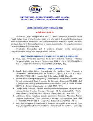 UNIVERSITATEA LIBERĂ INTERNAŢIONALĂ DIN MOLDOVA
DEPARTAMENTUL INFORMAŢIONAL BIBLIOTECONOMIC
CĂRŢI ACHIZIŢIONATE ÎN FEBRUARIE 2016
e-Buletin nr. 2/2016
e-Buletinul „Cărţi achiziţionate în luna …” reflectă conţinutul achiziţiilor lunare
(cărţi) în funcţie de profilurile universităţii, prin intermediul descrierilor bibliografice, a
adnotărilor (în caz de necesitate – când titlul documentului nu reflectă explicit conţinutul
acestuia). Descrierile bibliografice includ şi locaţia documentului – în scopul economisirii
timpului profesional al utilizatorului.
Descrierile bibliografice pot fi preluate integral pentru completarea
compartimentelor bibliografice ale programelor analitice.
RELAŢII INTERNAŢIONALE. ŞTIINŢE POLITICE. ISTORIE. JURNALISM
1. Boţan, Igor. Prevederile acordului de asociere Republica Moldova - Uniunea
Europeană: ghid / Igor Boţan. – Chişinău : Arc, 2014. – 95 p. – ISBN 978-9975-61-
815-1. – Locaţie: Sala Polivalentă de Lectură nr.2; CZU 327 / B 72.
ECONOMIE. ŞTIINŢE ECONOMICE
2. Analele Universităţii Libere Internaţionale din Moldova. Seria Economie /
Universitatea Liberă Internaţională din Moldova. – Chişinău, 2016. – Vol. 1. – 204 p. -
ISBN 978-9975-124-82-9. – Locaţie: Sala de Lectură nr. 1 ; CZU 33 / A 48.
3. Burnete, Sorin. Comerţ internaţional / Sorin Burnete, Clara Volintiru, Carmen Elena
Dorobăţ ; Academia de Studii Economice din Bucureşti. – Bucureşti : ASE, 2013. – Vol.
1. Specializarea ţărilor şi sistemul comercial multilateral. – 585 p. – ISBN 978-606-
505-776-0. – Locaţie: Sala de Lectură nr. 1; CZU 339.5 / B 95.
4. Cruceru, Anca Francisca. Sisteme, metode şi tehnici manageriale ale organizaţiei :
[monogr.] / Anca Francisca Cruceru. – Bucureşti : Ed. Universitară, 2015. – Vol. 1. –
134 p. – ISBN 978-606-28-0168-7. – Locaţie: Sala de Lectură nr. 1; CZU 005.5 / C 91.
5. Lixăndroiu, Dorin. Modelarea deciziei economice: Concepte. Algoritmi. Analize.
Probleme. Studii de caz / Dorin Lixăndroiu. – Bucureşti : Ed. Economica, 2014. – 242
p. – ISBN 978-973-709-711-8. – Locaţie: Sala de Lectură nr.1; CZU 330.4 / L 69.
6. Roşca, Petru. Cooperarea interstatală în domeniul migraţiei forţei de muncă / Petru
Roşca, George Stana ; Universitatea Liberă Internaţională din Moldova. – Constanţa,
 