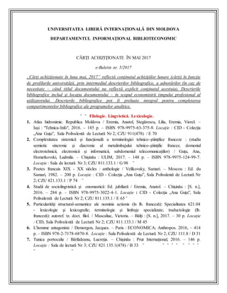 UNIVERSITATEA LIBERĂ INTERNAŢIONALĂ DIN MOLDOVA
DEPARTAMENTUL INFORMAŢIONAL BIBLIOTECONOMIC
CĂRŢI ACHIZIŢIONATE ÎN MAI 2017
e-Buletin nr. 5/2017
„Cărţi achiziţionate în luna mai, 2017” reflectă conţinutul achiziţiilor lunare (cărţi) în funcţie
de profilurile universităţii, prin intermediul descrierilor bibliografice, a adnotărilor (în caz de
necesitate – când titlul documentului nu reflectă explicit conţinutul acestuia). Descrierile
bibliografice includ şi locaţia documentului – în scopul economisirii timpului profesional al
utilizatorului. Descrierile bibliografice pot fi preluate integral pentru completarea
compartimentelor bibliografice ale programelor analitice.
˜ ˜ Filologie. Lingvistică. Lexicologie.
1. Atlas hidronimic. Republica Moldova / Eremia, Anatol, Stegărescu, Lilia, Eremia, Viorel. –
Iași : "Tehnica-Info", 2016. – 185 p. – ISBN 978-9975-63-375-8. Locaţie : CID - Colecţia
„Ana Guţu”, Sala Polivalentă de Lectură Nr 2; CZU 911(478) / E 70
2. Complexitatea sistemică şi funcţională a terminologiei tehnico-ştiinţifice franceze : (studiu
semiotic sincronic şi diacronic al metalimbajului tehnico-ştiinţific francez, domeniul
electrotehnicii, electronicii şi informaticii, subdomeniul telecomunicaţiilor) / Guţu, Ana,
Hometkovski, Ludmila. – Chișinău : ULIM, 2017. – 148 p. – ISBN 978-9975-124-99-7.
Locaţie : Sala de lectură Nr 3; CZU 811.133.1 / G 98 ˜
3. Poetes francais XIX - XX siécles : anthologie / Velikovsky, Samari. – Moscou : Ed. du
Samari, 1982. – 200 p. Locaţie : CID - Colecţia „Ana Guţu”, Sala Polivalentă de Lectură Nr
2; CZU 821.133.1 / P 74 ˜
4. Studii de sociolingvistică şi onomastică: Ed. jubiliară / Eremia, Anatol. – Chișinău : [S. n.],
2016. – 284 p. – ISBN 978-9975-3022-4-1. Locaţie : CID - Colecţia „Ana Guţu”, Sala
Polivalentă de Lectură Nr 2; CZU 811.135.1 / E 65 ˜
5. Particularităţi structural-semantice ale nominis actionis (în lb. franceză): Specialitatea 621.04
- lexicologie şi lexicografie; terminologie şi limbaje specializate; traductologie (lb.
franceză): autoref. tz. doct. filol. / Mascaliuc, Victoria. – Bălți : [S. n.], 2017. – 30 p. Locaţie
: CID, Sala Polivalentă de Lectură Nr 2; CZU 811.133.1 / M 45
6. L'homme antagoniste / Demorgon, Jacques. – Paris : ECONOMICA; Anthropos. 2016, – 414
p. – ISBN 978-2-7178-6870-8. Locaţie : Sala Polivalentă de Lectură Nr 2; CZU 111.8 / D 31
7. Tunica portocalie / Bârlădeanu, Lucreţia. – Chișinău : Prut Internațional, 2016. – 146 p.
Locaţie : Sala de lectură Nr 3; CZU 821.135.1(478) / B 33 ˜ ˜ ˜ ˜ ˜ ˜ ˜ ˜ ˜
˜ ˜
 