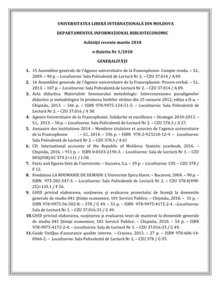 UNIVERSITATEA LIBERĂ INTERNAŢIONALĂ DIN MOLDOVA
DEPARTAMENTUL INFORMAŢIONAL BIBLIOTECONOMIC
Achiziţii recente martie 2018
e-Buletin Nr 3/2018
GENERALITĂŢI
1. 15 Assemblee generale de l’Agence universitaire de la Francophonie: Compte rendu. – S.l.,
2009. – 90 p. – Localizarea: Sala Polivalentă de Lectură Nr 2. – CZU 37.014 / A 89.
2. 16 Assemblee generale de l’Agence universitaire de la Francophonie: Proces-verbal. – S.l.,
2013. – 107 p. – Localizarea: Sala Polivalentă de Lectură Nr 2. – CZU 37.014 / A 89.
3. Acta didactica. Materialele Seminarului metedologic: Interconexiunea paradigmelor
didactice şi metodologice în predarea limbilor străine din 25 ianuarie 2012, ediţia a II-a. –
Chișinău, 2013. – 346 p. – ISBN 978-9975-124-51-5. – Localizarea: Sala Polivalentă de
Lectură Nr 2. – CZU 37.016 / A 58.
4. Agence Universitaire de la Francophonie. Solidarite et excellence – Strategie 2010-2013. –
S.l., 2013. – 50 p. – Localizarea: Sala Polivalentă de Lectură Nr 2. – CZU 378.3 / A 27.
5. Annuaire des institutions 2014 – Membres titulaires et associes de l’agence universitaire
de la Francophonie . – S.l., 2014. – 336 p. – ISBN 978-2-923210-12-9. – Localizarea:
Sala Polivalentă de Lectură Nr 2. – CZU 378.3 / A 61
6. CD: International accounts of the Republic of Moldova: Statistic yearbook, 2016. –
Chișinău, 2016. – 911 p. – ISBN 0-8103-2196-3. – Localizarea: Sala de Lectură Nr 1. – CZU
003(038):81'374.2=111 / I-58.
7. Facts and figures faits de l’universite. – Suceava, S.a. – 39 p. – Localizarea: CID. – CZU 378 /
F 12.
8. Fondation LA ROUMANIE DE DEMAIN: L’Universite Spiru Haret. – Bucarest, 2004. – 90 p. –
ISBN 973-582-547-3. – Localizarea: Sala Polivalentă de Lectură Nr 2. – CZU 378.4(498-
25)=135.1 / F 56.
9. GHID privind elaborarea, susţinerea şi evaluarea proiectului de licenţă la domeniile
generale de studiu 041 Ştiinţe economice, 101 Servicii Publice. – Chișinău, 2018. – 31 p. –
ISBN 978-9975-56-502-8. – 378 / G 49. – 51 p. – ISBN 978-9975-4172-2-4. –Localizarea:
Sala de Lectură Nr 1. – CZU 37.016:33 / G 49.
10.GHID privind elaborarea, susţinerea şi evaluarea tezei de masterat la domeniile generale
de studiu 041 Ştiinţe economice, 101 Servicii Publice. – Chișinău, 2018. – 54 p. – ISBN
978-9975-4172-2-4. – Localizarea: Sala de Lectură Nr 1. – CZU 37.016:33 / G 49.
11.Guide UniQua d’assurance qualite interne. – Craiova, 2015. – 27 p. – ISBN 978-606-14-
0966-2. – Localizarea: Sala Polivalentă de Lectură Nr 2. – CZU 378 / G 95.
 