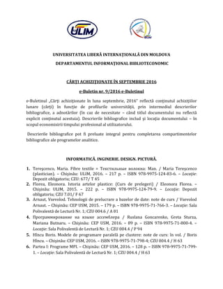 UNIVERSITATEA LIBERĂ INTERNAŢIONALĂ DIN MOLDOVA
DEPARTAMENTUL INFORMAŢIONAL BIBLIOTECONOMIC
CĂRŢI ACHIZIŢIONATE ÎN SEPTEMBRIE 2016
e-Buletin nr. 9/2016 e-Buletinul
e-Buletinul „Cărţi achiziţionate în luna septembrie, 2016” reflectă conţinutul achiziţiilor
lunare (cărţi) în funcţie de profilurile universităţii, prin intermediul descrierilor
bibliografice, a adnotărilor (în caz de necesitate – când titlul documentului nu reflectă
explicit conţinutul acestuia). Descrierile bibliografice includ şi locaţia documentului – în
scopul economisirii timpului profesional al utilizatorului.
Descrierile bibliografice pot fi preluate integral pentru completarea compartimentelor
bibliografice ale programelor analitice.
INFORMATICĂ. INGINERIE. DESIGN. PICTURĂ.
1. Tereşcenco, Maria. Fibre textile = Текстильные волокна: Man. / Maria Tereşcenco
(plastician). – Chişinău: ULIM, 2016. – 217 p. – ISBN 978-9975-124-83-6. – Locaţie:
Depozit obligatoriu; CZU: 677/ T 45
2. Florea, Eleonora. Istoria artelor plastice: (Curs de prelegeri) / Eleonora Florea. –
Chişinău: ULIM, 2015. – 222 p. – ISBN 978-9975-124-79-9. – Locaţie: Depozit
obligatoriu; CZU 7.01/ F 67
3. Arnaut, Vsevolod. Tehnologii de prelucrare a bazelor de date: note de curs / Vsevolod
Arnaut. – Chişinău: CEP USM, 2015. – 179 p. – ISBN 978-9975-71-766-3. – Locaţie: Sala
Polivalentă de Lectură Nr. 1; CZU 004.6 / A 81
4. Программирование на языке ассемблера / Ruslana Goncarenko, Greta Sturza,
Mariana Butnaru. – Chişinău: CEP USM, 2016. – 89 p. – ISBN 978-9975-71-800-4. –
Locaţie: Sala Polivalentă de Lectură Nr. 1; CZU 004.4 / P 94
5. Hîncu Boris. Modele de programare paralelă pe clustere: note de curs: în vol. / Boris
Hîncu. – Chişinău: CEP USM, 2016. – ISBN 978-9975-71-798-4; CZU 004.4 / H 63
6. Partea I: Programe MPI. – Chişinău: CEP USM, 2016. – 128 p. – ISBN 978-9975-71-799-
1. – Locaţie: Sala Polivalentă de Lectură Nr. 1; CZU 004.4 / H 63
 