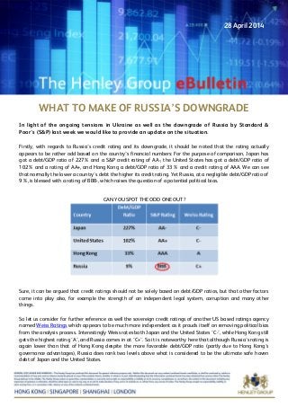 WHAT TO MAKE OF RUSSIA’S DOWNGRADE
In light of the ongoing tensions in Ukraine as well as the downgrade of Russia by Standard &
Poor’s (S&P) last week we would like to provide an update on the situation.
Firstly, with regards to Russia’s credit rating and its downgrade, it should be noted that the rating actually
appears to be rather odd based on the country’s financial numbers: For the purpose of comparison, Japan has
got a debt/GDP ratio of 227% and a S&P credit rating of AA-, the United States has got a debt/GDP ratio of
102% and a rating of AA+, and Hong Kong a debt/GDP ratio of 33% and a credit rating of AAA. We can see
that normally the lower a country’s debt the higher its credit rating. Yet Russia, at a negligible debt/GDP ratio of
9%, is blessed with a rating of BBB-, which raises the question of a potential political bias.
CAN YOU SPOT THE ODD ONE OUT?
Sure, it can be argued that credit ratings should not be solely based on debt/GDP ratios, but that other factors
come into play also, for example the strength of an independent legal system, corruption and many other
things.
So let us consider for further reference as well the sovereign credit ratings of another US based ratings agency
named Weiss Ratings which appears to be much more independent as it prouds itself on removing political bias
from the analysis process. Interestingly Weiss rates both Japan and the United States ‘C-‘, while Hong Kong still
gets the highest rating ‘A’, and Russia comes in at ‘C+’. So it is noteworthy here that although Russia’s rating is
again lower than that of Hong Kong despite the more favorable debt/GDP ratio (partly due to Hong Kong’s
governance advantages), Russia does rank two levels above what is considered to be the ultimate safe haven
debt of Japan and the United States.
28 April 2014
 