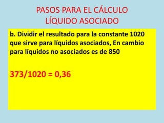 PASOS PARA EL CÁLCULO
          LÍQUIDO ASOCIADO
b. Dividir el resultado para la constante 1020
que sirve para líquidos asociados, En cambio
para líquidos no asociados es de 850


373/1020 = 0,36
 