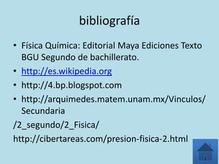 bibliografía
• Física Química: Editorial Maya Ediciones Texto
  BGU Segundo de bachillerato.
• http://es.wikipedia.org
• http://4.bp.blogspot.com
• http://arquimedes.matem.unam.mx/Vinculos/
  Secundaria
/2_segundo/2_Fisica/
http://cibertareas.com/presion-fisica-2.html
 