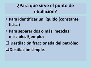¿Para qué sirve el punto de
              ebullición?
• Para identificar un líquido (constante
  física)
• Para separar dos o más mezclas
  miscibles Ejemplo:
 Destilación fraccionada del petróleo
Destilación simple.
 