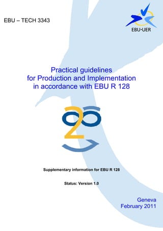 EBU – TECH 3343




               Practical guidelines
       for Production and Implementation
         in accordance with EBU R 128




            Supplementary information for EBU R 128


                      Status: Version 1.0



                                                            Geneva
                                                      February 2011
                               1
 