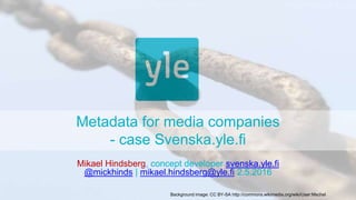 Metadata for media companies
- case Svenska.yle.fi
Mikael Hindsberg, concept developer svenska.yle.fi
@mickhinds | mikael.hindsberg@yle.fi 2.5.2016
Background image: CC BY-SA http://commons.wikimedia.org/wiki/User:Mschel
 