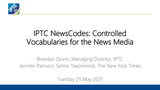 IPTC NewsCodes: Controlled
Vocabularies for the News Media
Brendan Quinn, Managing Director, IPTC
Jennifer Parrucci, Senior Taxonomist, The New York Times
Tuesday 25 May 2021
 