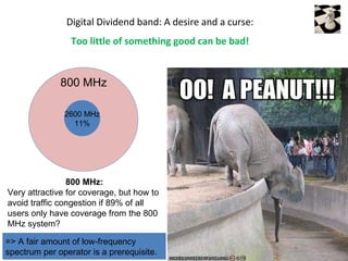 Digital Dividend band: A desire and a curse:
                 Too little of something good can be bad!


              800 MHz

               2600 MHz
                 11%




                800 MHz:
Very attractive for coverage, but how to
avoid traffic congestion if 89% of all
users only have coverage from the 800
MHz system?

=> A fair amount of low-frequency
spectrum per operator is a prerequisite.
 