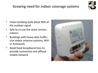 Growing need for indoor coverage systems



• Urban building walls block 99% of
  the outdoor signal
• Safe to re-use the same carriers
  indoors
• Buildings with heavy data traffic:
  Use indoor antenna systems, WiFi
  or femtocells
• Need fixed broadband lines to
  provide connection and offload
  mobile network
 
