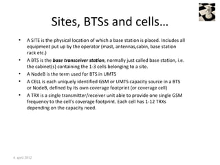 Sites, BTSs and cells…
   •     A SITE is the physical location of which a base station is placed. Includes all
         equipment put up by the operator (mast, antennas,cabin, base station
         rack etc.)
   •     A BTS is the base transceiver station, normally just called base station, i.e.
         the cabinet(s) containing the 1-3 cells belonging to a site.
   •     A NodeB is the term used for BTS in UMTS
   •     A CELL is each uniquely identified GSM or UMTS capacity source in a BTS
         or NodeB, defined by its own coverage footprint (or coverage cell)
   •     A TRX is a single transmitter/receiver unit able to provide one single GSM
         frequency to the cell’s coverage footprint. Each cell has 1-12 TRXs
         depending on the capacity need.




4. april 2012
 