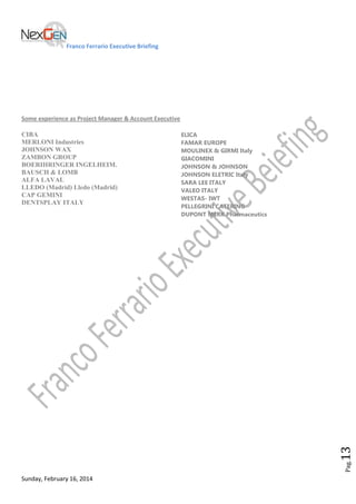 Franco Ferrario Executive Briefing

Some experience as Project Manager & Account Executive
ELICA
FAMAR EUROPE
MOULINEX & GIRMI Italy
GIACOMINI
JOHNSON & JOHNSON
JOHNSON ELETRIC Italy
SARA LEE ITALY
VALEO ITALY
WESTAS- IWT
PELLEGRINI CATERING
DUPONT MERK Pharmaceutics

Pag.

13

CIBA
MERLONI Industries
JOHNSON WAX
ZAMBON GROUP
BOERIHRINGER INGELHEIM.
BAUSCH & LOMB
ALFA LAVAL
LLEDO (Madrid) Lledo (Madrid)
CAP GEMINI
DENTSPLAY ITALY

Sunday, February 16, 2014

 