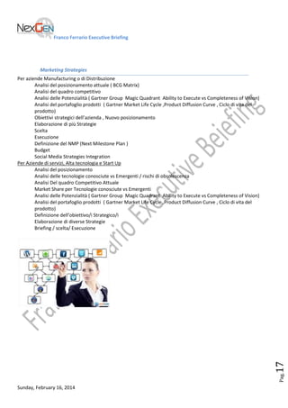 Franco Ferrario Executive Briefing

Marketing Strategies

Pag.

17

Per aziende Manufacturing o di Distribuzione
Analisi del posizionamento attuale ( BCG Matrix)
Analisi del quadro competitivo
Analisi delle Potenzialità ( Gartner Group Magic Quadrant Ability to Execute vs Completeness of Vision)
Analisi del portafoglio prodotti ( Gartner Market Life Cycle ,Product Diffusion Curve , Ciclo di vita del
prodotto)
Obiettivi strategici dell’azienda , Nuovo posizionamento
Elaborazione di più Strategie
Scelta
Esecuzione
Definizione del NMP (Next Milestone Plan )
Budget
Social Media Strategies Integration
Per Aziende di servizi, Alta tecnologia e Start Up
Analisi del posizionamento
Analisi delle tecnologie conosciute vs Emergenti / rischi di obsolescenza
Analisi Del quadro Competitivo Attuale
Market Share per Tecnologie conosciute vs Emergenti
Analisi delle Potenzialità ( Gartner Group Magic Quadrant Ability to Execute vs Completeness of Vision)
Analisi del portafoglio prodotti ( Gartner Market Life Cycle ,Product Diffusion Curve , Ciclo di vita del
prodotto)
Definizione dell’obiettivo/i Strategico/i
Elaborazione di diverse Strategie
Briefing / scelta/ Esecuzione

Sunday, February 16, 2014

 