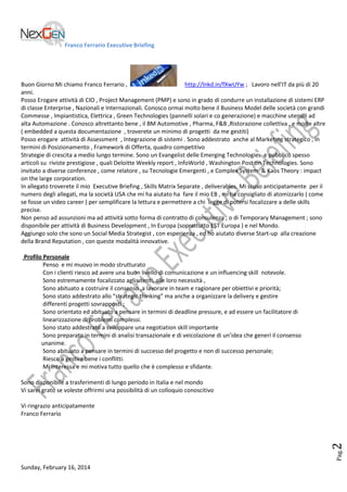 Franco Ferrario Executive Briefing

Buon Giorno Mi chiamo Franco Ferrario ,
http://lnkd.in/fXwUYw ; Lavoro nell’IT da più di 20
anni.
Posso Erogare attività di CIO , Project Management (PMP) e sono in grado di condurre un installazione di sistemi ERP
di classe Enterprise , Nazionali e Internazionali. Conosco ormai molto bene il Business Model delle società con grandi
Commesse , Impiantistica, Elettrica , Green Technologies (pannelli solari e co generazione) e macchine utensili ad
alta Automazione . Conosco altrettanto bene , il BM Automotive , Pharma, F&B ,Ristorazione collettiva , e molte altre
( embedded a questa documentazione , troverete un minimo di progetti da me gestiti)
Posso erogare attività di Assessment , Integrazione di sistemi . Sono addestrato anche al Marketing strategico , in
termini di Posizionamento , Framework di Offerta, quadro competitivo
Strategie di crescita a medio lungo termine. Sono un Evangelist delle Emerging Technologies e pubblico spesso
articoli su riviste prestigiose , quali Deloitte Weekly report , InfoWorld , Washington Post on Technologies. Sono
invitato a diverse conferenze , come relatore , su Tecnologie Emergenti , e Complex System & Kaos Theory : impact
on the large corporation.
In allegato troverete il mio Executive Briefing , Skills Matrix Separate , deliverables. Mi scuso anticipatamente per il
numero degli allegati, ma la società USA che mi ha aiutato ha fare il mio EB , mi ha consigliato di atomizzarlo ( come
se fosse un video career ) per semplificare la lettura e permettere a chi legge di potersi focalizzare a delle skills
precise.
Non penso ad assunzioni ma ad attività sotto forma di contratto di consulenza , o di Temporary Management ; sono
disponibile per attività di Business Development , In Europa (soprattutto EST Europa ) e nel Mondo.
Aggiungo solo che sono un Social Media Strategist , con esperienza , ed ho aiutato diverse Start-up alla creazione
della Brand Reputation , con queste modalità innovative.
Profilo Personale
Penso e mi muovo in modo strutturato
Con i clienti riesco ad avere una buon livello di comunicazione e un influencing skill notevole.
Sono estremamente focalizzato agli utenti, alle loro necessità ,
Sono abituato a costruire il consenso ,a lavorare in team e ragionare per obiettivi e priorità;
Sono stato addestrato allo “strategic thinking” ma anche a organizzare la delivery e gestire
differenti progetti sovrapposti ;
Sono orientato ed abituato a pensare in termini di deadline pressure, e ad essere un facilitatore di
linearizzazione di problemi complessi.
Sono stato addestrato a sviluppare una negotiation skill importante
Sono preparato in termini di analisi transazionale e di veicolazione di un’idea che generi il consenso
unanime.
Sono abituato a pensare in termini di successo del progetto e non di successo personale;
Riesco a gestire bene i conflitti.
Mi interessa e mi motiva tutto quello che è complesso e sfidante.
Sono disponibile a trasferimenti di lungo periodo in Italia e nel mondo
Vi sarei grato se voleste offrirmi una possibilità di un colloquio conoscitivo

Pag.

2

Vi ringrazio anticipatamente
Franco Ferrario

Sunday, February 16, 2014

 