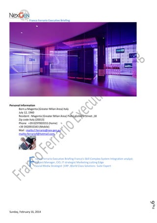 Franco Ferrario Executive Briefing

Personal Information
Born a Magenta (Greater Milan Area) Italy
July 12, 1960
Resident : Magenta (Greater Milan Area) Pietro Colletta Street ,18
Zip code Italy (20013)
Phone +39 0297003555 (home)
+39 3920933343 (Mobile)
Mail : mailto:f.ferrario@nex-gen.eu
mailto:ferrariof@hotmail.com

Pag.

6

F

ranco Ferrario Executive Briefing Franco's Skill Complex System Integration analyst;
Project Manager, CIO, IT strategist Marketing cutting Edge
Social Media Strategist |ERP ,World Class Solutions Suite Expert

Sunday, February 16, 2014

 