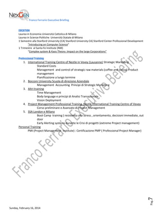 Franco Ferrario Executive Briefing
EUCATION
Laurea in Economia Università Cattolica di Milano
Laurea in Scienze Politiche Università Statale di Milano
1 Semestre alla Stanford University (CA) Stanford University CA) Stanford Center Professional Development
“Introducing on Computer Science”
1 Trimestre al Santa Fe Institute (NM)
“Complex system & Kaos Theory :Impact on the large Corporations”
Professional Training

Pag.

7

1. International Training Centre of Nestle in Vevey (Lausanne) Strategic Marketing
Standard Costs
Management and control of strategic raw materials (coffee and cocoa) Product
management
Pianificazione a lungo termine
2. Bocconi University Scuola di direzione Aziendale
Management Accounting Principi di Strategic Marketing
3. Altri training
Time Management
Body language e principi di Analisi Transazionale
Vision Deployment
4. Project Management Professional Training Nestlé International Training Centre of Vevey
Corso preliminare e Avanzato di Project Management
5. SSA London e Milano
Boot Camp training ( resistenza allo Stress , orientamento, decisioni immediate, out
door
Early Alerting systems durante le Crisi di progetti (extreme Project management)
Personal Training
PMI (Project Management Institute) : Certificazione PMP ( Professional Project Manager)

Sunday, February 16, 2014

 