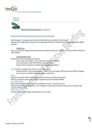 Franco Ferrario Executive Briefing

SKILLS &
CAREERS

MarketingStrategies(Capitolo1
Nestlé Italia & Losanna HQPosizione Long Term Plan Manager
Brand Support | Strategic row material (Coffee &Cocoa) controller & Trend Analyst
Member of Strategic Board (Long term Plan Manager) Member of Marketing Strategies Committee (M&A
Analyst)
AIRPIM Spa
Start_up di alta tecnologia (dematerializzazione); Riposizionamento, controllo Framework Offerta Gestione
Social Media
Gruppo Qualta Telco
Qualta SPA ( Telco Company) partecipava:
Delta- Wye Technologies : Focus Soluzioni Iseries Base Milano
Kart Consulting : Focus SAP BO (Start Up) base Roma
Nexus System Integration e Mobile Technologies Base Milano

Pag.

8

Kart: Posizione complessa per Start-up in mercato saturo
Deputy del MD , per posizionamento , ricerca Partner Strategici (SAP Italia) Piano MKTG Strategico
per muovere la società da Question Maker a Cash Cow
Delta:
Revisione completa del Posizionamento (società di Free lance) Ristrutturazione
Offering ; Question maker per volontà; in seguito Business Developer SEMEA
Easi Technologies
Microsoft Gold Partner; senza nessuna strategia di crescita , solo linea interna:
Studio di riposizionamento Globale , con strategies di espansione attraverso acquisizioni: Acquisite due
società nell’est Europa
Molte altre
Conosciute durante Convegni di Marketing e social media

Sunday, February 16, 2014

 