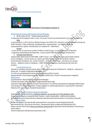 Franco Ferrario Executive Briefing

Information Technologies (capitolo 2)
Nestlé Italia & Losanna HQ Posizione Project Manager
1. White Paper & P.M .“ Global Reporting Project”
Il reporting veniva eseguito tutto a mano. Ho avuto l-incarico di automatizzarlo con ampio Empowering
Italia
In prima Battuta su PC (il primo in Nestle Europa) Con LOTUS 123 attraverso una settimana di training con
ELAN. Risultato Tutto il reporting Completamente automatizzato , con Macro sofisticate.
Successivamente gestito direttamente con network PC – Mainframe.
Europa
1 anno all’HQ di Losanna per rendere fruibile in tutta Europa ( e successivamente nel Mondo)
La gestione automatizzata del Reporting sia per la parte F&B che Oftalmica , Farmaceutica.
2. Strategic Row Material
Responsabile della Gestione delle SRM , Caffè e Cacao. Con il dirigente degli acquisti delle materie
prime strategiche , messo a punto un sistema per determinare il costo del Venduto ( Attività
estremamente Complessa per via dei contratti ) . Scritta la White Paper , attraverso una società
esterna , abbiamo creato un database , e 200+ PGM per la gestione automatizzata del costo del
venduto
Loro & Parisini S.p.A.
Azienda in completa ristrutturazione dopo l’acquisizione da parte di Italcementi . Dirigente , riportavo al
Nuovo AD , in qualità di Operations Manager per:
IT ( tutto era completamente fermo e la contabilità era fatta a mano)
Deputy dell’AD e Vice Responsabile del “Progetto LEPRI (Loro e Parisini ristrutturazione integrale)
Main Duties:
Coordinamento Board LEPRI ; Lepri’s Project Manager
P.M del Sub Project CIM ( Computer Integrated Manufacturing)
Esperienza High Level , per me in quanto ho lavorato in un azienda assolutamente disgregata Affiancando
Consulting Firms molto note ( GEA , Gruppo Galgano ) e società specializzate in automazione industriale ,
Robotica (ITP, Automation, Rockwell Automation )

Pag.

9

Walt Disney -Posizione Temporary Manager
Responsabile Riorganizzazione e Software Selection (in accordo con IT HQ a Burbank (CA)
Ricostruzione Reparto Contabilità, Best Practices , scelta responsabile e definizioni escalation
Assistente Direzione Amministrativa; Riportavo alla Direzione Amministrativa e al Direttore Generale .
Home Video
Nuova Compagnia ,staccata da WD; partecipazione a assunzione nuovo Direttore Generale
Suo Assistente per: Assunzione Personale , composizione della strategia dell’HQ (Burbank CA)
Nuovo sistema Informativo (Diverso da WD per scelta di HQ) Preparazione KPI & Dashboard HQ (solo per
Home Video )
Piano di espansione del Business presentato a HQ .

Sunday, February 16, 2014

 