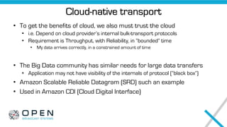 Cloud-native transport
• To get the benefits of cloud, we also must trust the cloud
• i.e. Depend on cloud provider’s internal bulk-transport protocols
• Requirement is Throughput, with Reliability, in “bounded” time
• My data arrives correctly, in a constrained amount of time
• The Big Data community has similar needs for large data transfers
• Application may not have visibility of the internals of protocol (“black box”)
• Amazon Scalable Reliable Datagram (SRD) such an example
• Used in Amazon CDI (Cloud Digital Interface)
 