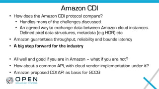 Amazon CDI
• How does the Amazon CDI protocol compare?
• Handles many of the challenges discussed
• An agreed way to exchange data between Amazon cloud instances.
Defined pixel data structures, metadata (e.g HDR) etc
• Amazon guarantees throughput, reliability and bounds latency
• A big step forward for the industry
• All well and good if you are in Amazon – what if you are not?
• How about a common API, with cloud vendor implementation under it?
• Amazon proposed CDI API as basis for GCCG
 
