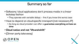 Summary so far
• Software/cloud applications don’t process media in a linear
lockstep fashion
• They operate with variable delays – fine if you know the worst case
• Have to depend on cloud-specific transport (not necessary IP)
• As long as cloud provider can offer a guarantee everything arrives on
time
• Cloud native and not “lift-and-shift”
• (Dinner party take-away)
 