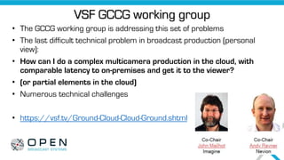 VSF GCCG working group
• The GCCG working group is addressing this set of problems
• The last difficult technical problem in broadcast production (personal
view):
• How can I do a complex multicamera production in the cloud, with
comparable latency to on-premises and get it to the viewer?
• (or partial elements in the cloud)
• Numerous technical challenges
• https://vsf.tv/Ground-Cloud-Cloud-Ground.shtml
 