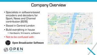 Company Overview
• Specialists in software-based
encoders and decoders for
Sport, News and Channel
contribution (B2B)
• Based in Central London
• Build everything in house
• Hardware, firmware, software
• Not to be confused with:
 