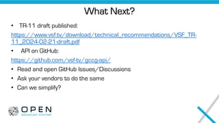 What Next?
• TR-11 draft published:
https://www.vsf.tv/download/technical_recommendations/VSF_TR-
11_2024-02-21-draft.pdf
• API on GitHub:
https://github.com/vsf-tv/gccg-api/
• Read and open GitHub Issues/Discussions
• Ask your vendors to do the same
• Can we simplify?
 