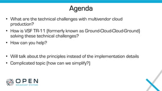 Agenda
• What are the technical challenges with multivendor cloud
production?
• How is VSF TR-11 (formerly known as Ground-Cloud-Cloud-Ground)
solving these technical challenges?
• How can you help?
• Will talk about the principles instead of the implementation details
• Complicated topic (how can we simplify?)
 