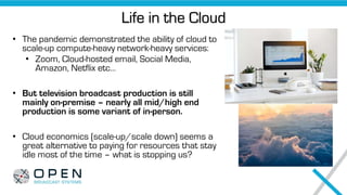 Life in the Cloud
• The pandemic demonstrated the ability of cloud to
scale-up compute-heavy network-heavy services:
• Zoom, Cloud-hosted email, Social Media,
Amazon, Netflix etc…
• But television broadcast production is still
mainly on-premise – nearly all mid/high end
production is some variant of in-person.
• Cloud economics (scale-up/scale down) seems a
great alternative to paying for resources that stay
idle most of the time – what is stopping us?
 