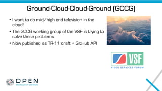 Ground-Cloud-Cloud-Ground (GCCG)
• I want to do mid/high end television in the
cloud!
• The GCCG working group of the VSF is trying to
solve these problems
• Now published as TR-11 draft + GitHub API
 