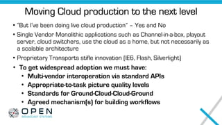 Moving Cloud production to the next level
• “But I’ve been doing live cloud production” – Yes and No
• Single Vendor Monolithic applications such as Channel-in-a-box, playout
server, cloud switchers, use the cloud as a home, but not necessarily as
a scalable architecture
• Proprietary Transports stifle innovation (IE6, Flash, Silverlight)
• To get widespread adoption we must have:
• Multi-vendor interoperation via standard APIs
• Appropriate-to-task picture quality levels
• Standards for Ground-Cloud-Cloud-Ground
• Agreed mechanism(s) for building workflows
 